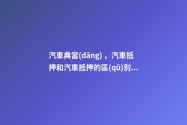 汽車典當(dāng)，汽車抵押和汽車抵押的區(qū)別是什么？